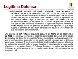 2o.-Necesidad racional del medio empleado para impedirla o
repelerla. Se habla de necesidad racional, cuando se utiliza el medio
de defensa menos lesivo que se tiene al alcance pero que al mismo
tiempo sea seguro y suficiente para repeler o evitar la agresión, no
limitándose desde luego la elección del medio de defensa a que
forzosamente debe ser el menos lesivo, en tanto que habrá casos en
que por las circunstancias del hecho, el agredido no podrá acceder al
medio menos lesivo sin perjuicio de sufrir una agresión tal que haga
ilusoria la defensa, en este caso será racional acudir al único medio de
que se dispone para la defensa.
Una sentencia del Tribunal supremo español de fecha 27 de septiembre
de 1995 resulta muy ilustrativa al negar la racionalidad defensiva en la acción
de un sujeto de defender a su compañera de los golpes que le propinaba otro y
que la habían dejado inconsciente, porque le pareció excesivo que el defensor
sacara una navaja de 8 centímetros de hoja clavándosela al agresor a la altura
del epigastrio, interesándole el lóbulo hepático y perforándole la vena aorta,
falleciendo a las pocas horas. El Tribunal Supremo consideró que la acción
defensiva se podía encauzar de un modo menos lesivo, sin necesidad de un
ataque mortal.
Legítima Defensa
 