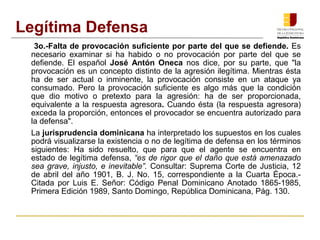 3o.-Falta de provocación suficiente por parte del que se defiende. Es
necesario examinar si ha habido o no provocación por parte del que se
defiende. El español José Antón Oneca nos dice, por su parte, que "la
provocación es un concepto distinto de la agresión ilegítima. Mientras ésta
ha de ser actual o inminente, la provocación consiste en un ataque ya
consumado. Pero la provocación suficiente es algo más que la condición
que dio motivo o pretexto para la agresión: ha de ser proporcionada,
equivalente a la respuesta agresora. Cuando ésta (la respuesta agresora)
exceda la proporción, entonces el provocador se encuentra autorizado para
la defensa".
La jurisprudencia dominicana ha interpretado los supuestos en los cuales
podrá visualizarse la existencia o no de legítima de defensa en los términos
siguientes: Ha sido resuelto, que para que el agente se encuentra en
estado de legítima defensa, “es de rigor que el daño que está amenazado
sea grave, injusto, e inevitable”. Consultar: Suprema Corte de Justicia, 12
de abril del año 1901, B. J. No. 15, correspondiente a la Cuarta Época.-
Citada por Luis E. Señor: Código Penal Dominicano Anotado 1865-1985,
Primera Edición 1989, Santo Domingo, República Dominicana, Pág. 130.
Legítima Defensa
 