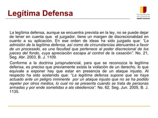 La legítima defensa, aunque se encuentra prevista en la ley, no se puede dejar
de tener en cuenta que el juzgador, tiene un margen de discrecionalidad en
cuanto a su aplicación. En ese orden de ideas ha sido juzgado que: “La
admisión de la legítima defensa, así como de circunstancias atenuantes a favor
de un procesado, es una facultad que pertenece al poder discrecional de los
jueces del fondo, cuya apreciación escapa al control de la casación”. No. 21,
Seg. Abr. 2003, B. J. 1109.
Conforme a la doctrina jurisprudencial, para que se reconozca la legítima
defensa, es preciso que previamente exista la violación de un derecho, lo que
equivale a exponer hay que estar en presencia de un ataque injusto. Al
respecto ha sido sostenido que: “La legítima defensa supone que se haya
actuado ante un peligro inminente por un ataque injusto que no se ha podido
repeler por otros medios, lo cual no se presenta cuando se trata de personas
armadas y por ende sometidas a ala obediencia”. No. 62, Seg. Jun. 2005, B. J.
1135.
Legítima Defensa
 