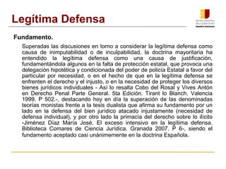 Fundamento.
Superadas las discusiones en torno a considerar la legítima defensa como
causa de inimputabilidad o de inculpabilidad, la doctrina mayoritaria ha
entendido la legítima defensa como una causa de justificación,
fundamentándola algunos en la falta de protección estatal, que provoca una
delegación hipotética y condicionada del poder de policía Estatal a favor del
particular por necesidad, o en el hecho de que en la legítima defensa se
enfrenten el derecho y el injusto, o en la necesidad de proteger los diversos
bienes jurídicos individuales - Así lo resalta Cobo del Rosal y Vives Antón
en Derecho Penal Parte General. 5ta Edición. Tirant lo Blanch. Valencia
1999. P 502.-, destacando hoy en día la superación de las denominadas
teorías monistas frente a la tesis dualista que afirma su fundamento por un
lado en la defensa del bien jurídico atacado injustamente (necesidad de
defensa individual), y por otro lado la primacía del derecho sobre lo ilícito
-Jiménez Díaz María José. El exceso intensivo en la legítima defensa.
Biblioteca Comares de Ciencia Jurídica. Granada 2007. P 6-, siendo el
fundamento aceptado casi unánimemente en la doctrina Española.
Legítima Defensa
 
