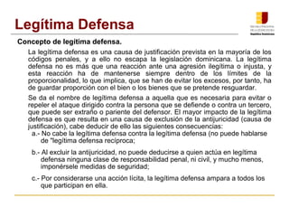 Concepto de legítima defensa.
La legítima defensa es una causa de justificación prevista en la mayoría de los
códigos penales, y a ello no escapa la legislación dominicana. La legítima
defensa no es más que una reacción ante una agresión ilegítima o injusta, y
esta reacción ha de mantenerse siempre dentro de los límites de la
proporcionalidad, lo que implica, que se han de evitar los excesos, por tanto, ha
de guardar proporción con el bien o los bienes que se pretende resguardar.
Se da el nombre de legítima defensa a aquella que es necesaria para evitar o
repeler el ataque dirigido contra la persona que se defiende o contra un tercero,
que puede ser extraño o pariente del defensor. El mayor impacto de la legítima
defensa es que resulta en una causa de exclusión de la antijuricidad (causa de
justificación), cabe deducir de ello las siguientes consecuencias:
a.- No cabe la legítima defensa contra la legítima defensa (no puede hablarse
de "legítima defensa recíproca;
b.- Al excluir la antijuricidad, no puede deducirse a quien actúa en legítima
defensa ninguna clase de responsabilidad penal, ni civil, y mucho menos,
imponérsele medidas de seguridad;
c.- Por considerarse una acción lícita, la legítima defensa ampara a todos los
que participan en ella.
Legítima Defensa
 