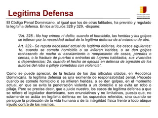 El Código Penal Dominicano, al igual que los de otras latitudes, ha previsto y regulado
la legítima defensa. En los artículos 328 y 329, ­dispone:
“Art. 328.- No hay crimen ni delito, cuando el homicidio, las heridas y los golpes
se infieran por la necesidad actual de la legítima defensa de sí mismo o de otro.
Art. 329.- Se reputa necesidad actual de legítima defensa, los casos siguientes:
1o. cuando se comete homicidio o se infieren heridas, o se den golpes
rechazando de noche el escalamiento o rompimiento de casas, paredes o
cercas, o la fractura de puertas o entradas de lugares habitados, sus viviendas
o dependencias; 2o. cuando el hecho se ejecuta en defensa de agresión de los
autores del robo o pillaje cometidos con violencia”.
Como se puede apreciar, de la lectura de los dos artículos citados, en República
Dominicana, la legítima defensa es una eximente de responsabilidad penal. Procede
cuando se comete homicidio o se infieren heridas, o se den golpes, en el momento
actual, en que se evita la penetración violenta a un domicilio o se evita un robo o
pillaje. Pero se precisa decir, que a juicio nuestro, los casos de legítima defensa a que
se refiere el legislador dominicano, son enunciativos y no limitativos, puesto que, no
solamente se actúa en legítima defensa en los supuestos referidos, sino cuando se
persigue la protección de la vida humana o de la integridad física frente a todo ataque
injusto contra de los mismos.
Legítima Defensa
 