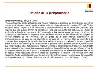 Posición de la jurisprudencia
Sentencia 00244 (p) del 25-9- 2007,
“…constituyendo dicha actuación una franca violación al principio de inmediación que debe
normal todo proceso penal, según se deduce de las disposiciones del artículo 335 del Código
Procesal Penal, respecto a la redacción y pronunciamiento de la sentencias penales, que
implica que los jueces tienen la obligación, una vez concluido los debates, de dictar la
sentencia y leerla en presencia del imputado y las demás parte presentes y si por la
complejidad del asunto, no se puede hacer, entonces se debe de leer el dispositivo y diferir la
lectura integra de la sentencia, en un plazo de 5 días hábiles subsiguientes al
pronunciamiento, lo cual no ha ocurrido en el caso de la especie. Que de acuerdo a la
doctrina. Para asegurar la inmediación debe existir la mayor aproximación temporal posible
entre el inicio del debate y la recepción de la prueba con el pronunciamiento jurisdiccional
que recaiga sobre ella. Tal máxima o regla determina la concentración de los actos del debate
y una valoración integra de las probanzas, alejando la posibilidad de que el tribunal olvide lo
acontecido y percibido en el juicio o interprete sus resultados de modo equivocado. Por tanto
el debate debe realizarse durante todas las audiencias o sesiones consecutivas que sean
necesarias hasta su finalización, por lo que procede ordenar un nuevo juicio para la valoración
de la prueba ante un tribunal distinto al que dictó la sentencia recurrida.”(pags.. 13-14).

 