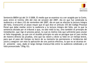 Sentencia 00054 (p) del 31-3-2008, El medio que se examina va a ser acogido por la Corte,
pues entre el treinta (30) del mes de octubre del 2007, día en que fue celebrada la
audiencia y el doce (12) de noviembre del 2007, día en que se efectúo la lectura íntegra
del falla, transcurrió un plazo mayor que el que dice el artículo 335 del Código Procesal
Penal que debe mediar entre la audiencia y la lectura íntegra del fallo, por lo que la
sentencia dictada por el tribunal a quo, no solo violó la ley, sino también el principio de
inmediación, que rige el proceso penal, lo cual es motivo más que suficiente para anular
el fallo impugnado, ya que con el aludido principio no solo se persigue que el juez reciba
de manera directa las pruebas, sino que las valore y dicte su falle en un tiempo breve,
para que el paso del tiempo no borre de su memoria los pormenores e incidencias del
juicio y asegurar con esto la aplicación de una justicia efectiva, lo que no se alcanza en
el presente caso, dado el largo tiempo transcurrido entre la audiencia celebrada y el
fallo pronunciado.”(Pág.12).

 