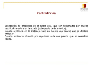 Contradicción

Denegación de preguntas en el juicio oral, que son subsanadas por prueba
testifical sanadora en la alzada (subespecie de la anterior).
Cuando sentencia en la instancia tuvo en cuenta una prueba que se declara
irregular.
Cuando sentencia absolvió por reputarse nula una prueba que se considera
válida.

 