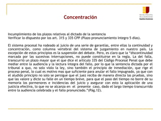 Concentración
Incumplimiento de los plazos relativos al dictado de la sentencia
Verificar lo dispuesto por los art. 315 y 335 CPP (Plazo pronunciamiento íntegro 5 días).
El sistema procesal ha rodeado al juicio de una serie de garantías, entre ellas la continuidad y
concentración, como columna vertebral del sistema de juzgamiento en nuestro país. La
excepción de estos principios es la suspensión del debate. Pero, es claro que la “discontinuidad
marcada por las sucesivas interrupciones, no puede constituirse en la regla. La del falla,
transcurrió un plazo mayor que el que dice el artículo 335 del Código Procesal Penal que debe
mediar entre la audiencia y la lectura íntegra del fallo, por lo que la sentencia dictada por el
tribunal a quo, no solo violo la ley, sino también el principio de inmediación, que rige el
proceso penal, lo cual es motivo mas que suficiente para anular el fallo impugnado, ya que con
el aludido principio no solo se persigue que el juez reciba de manera directa las pruebas, sino
que las valore y dicte su falle en un tiempo breve, para que el paso del tiempo no borre de su
memoria los pormenores e incidencias del juicio y asegurar con esto la aplicación de una
justicia efectiva, lo que no se alcanza en el presente caso, dado el largo tiempo transcurrido
entre la audiencia celebrada y el fallo pronunciado.”(Pág.12).

 