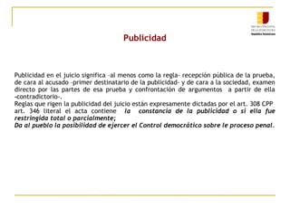 Publicidad

Publicidad en el juicio significa –al menos como la regla- recepción pública de la prueba,
de cara al acusado –primer destinatario de la publicidad- y de cara a la sociedad, examen
directo por las partes de esa prueba y confrontación de argumentos a partir de ella
‑contradictorio-.
Reglas que rigen la publicidad del juicio están expresamente dictadas por el art. 308 CPP
art. 346 literal el acta contiene la constancia de la publicidad o si ella fue
restringida total o parcialmente;
Da al pueblo la posibilidad de ejercer el Control democrático sobre le proceso penal.

 