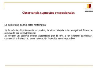 Observancia supuestos excepcionales

La publicidad podría estar restringida
1) Se afecte directamente el pudor, la vida privada o la integridad física de
alguno de los intervinientes;
2) Peligre un secreto oficial autorizado por la ley, o un secreto particular,
comercial o industrial, cuya revelación indebida resulte punible;

 
