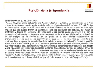 Posición de la jurisprudencia
Sentencia 00244 (p) del 25-9- 2007,
“…constituyendo dicha actuación una franca violación al principio de inmediación que debe
normal todo proceso penal, según se deduce de las disposiciones del artículo 335 del Código
Procesal Penal, respecto a la redacción y pronunciamiento de la sentencias penales, que
implica que los jueces tienen la obligación, una vez concluido los debates, de dictar la
sentencia y leerla en presencia del imputado y las demás parte presentes y si por la
complejidad del asunto, no se puede hacer, entonces se debe de leer el dispositivo y diferir la
lectura integra de la sentencia, en un plazo de 5 días hábiles subsiguientes al
pronunciamiento, lo cual no ha ocurrido en el caso de la especie. Que de acuerdo a la
doctrina. Para asegurar la inmediación debe existir la mayor aproximación temporal posible
entre el inicio del debate y la recepción de la prueba con el pronunciamiento jurisdiccional
que recaiga sobre ella. Tal máxima o regla determina la concentración de los actos del debate
y una valoración integra de las probanzas, alejando la posibilidad de que el tribunal olvide lo
acontecido y percibido en el juicio o interprete sus resultados de modo equivocado. Por tanto
el debate debe realizarse durante todas las audiencias o sesiones consecutivas que sean
necesarias hasta su finalización, por lo que procede ordenar un nuevo juicio para la valoración
de la prueba ante un tribunal distinto al que dictó la sentencia recurrida.”(pags.. 13-14).

 