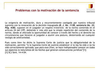 Problemas con la motivación de la sentencia

La exigencia de motivación, dura y recurrentemente castigada por nuestro tribunal
supremo con la revocación de la decisión impugnada (B. J. No. 1138, sentencia No. 32,
Pág. 438), suponen en el juzgador un respeto irrestricto de la norma contenida en el
artículo 24 del CPP, debiendo ir más allá que la simple repetición del contenido de la
norma, dando al afectado la oportunidad de conocer a través del hecho y el derecho las
circunstancias que llevaron al juzgador a asumir una postura, desterrando así cualquier
vestigio de arbitrariedad.
Pues como bien ha dicho la Suprema Corte de justicia que la obligatoriedad de la
motivación, permite “a la Suprema Corte de justicia establecer si la ley ha sido o no ha
sido correctamente aplicada; que para esos fines, se hace indispensable conocer en todos
sus aspectos la naturaleza de los hechos que generan consecuencias jurídicas”[1].
[1] SCJ Sent. 14-4-04.

 