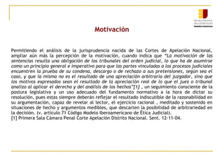 Motivación
Permitiendo el análisis de la jurisprudencia nacida de las Cortes de Apelación Nacional,
ampliar aún más la percepción de la motivación, cuando indica que “La motivación de las
sentencias resulta una obligación de los tribunales del orden judicial, lo que ha de asumirse
como un principio general e imperativo para que las partes vinculadas a los procesos judiciales
encuentren la prueba de su condena, descargo o de rechazo a sus pretensiones, según sea el
caso, y que la misma no es el resultado de una apreciación arbitraria del juzgador, sino que
los motivos expresados sean el resultado de la apreciación real de lo que el juez o tribunal
analizo al aplicar el derecho y del análisis de los hechos”[1] , un seguimiento consciente de la
postura legislativa y un uso adecuado del fundamento normativo a la hora de dictar su
resolución, pues estas siempre deberán reflejar el resultado indiscutible de la razonabilidad en
su argumentación, capaz de revelar al lector, el ejercicio racional , meditado y sostenido en
situaciones de hecho y argumentos medibles, que descarten la posibilidad de arbitrariedad en
la decisión. (v. artículo 71 Código Modelo Iberoamericano de Ética Judicial).
[1] Primera Sala Cámara Penal Corte Apelación Distrito Nacional. Sent. 12-11-04.

 