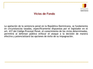 Vicios de Fondo

La apelación de la sentencia penal en la República Dominicana, se fundamenta
en circunstancias tasadas, específicamente dispuestas por el legislador en el
art. 417 del Código Procesal Penal, el conocimiento de los vicios determinados,
permitirá al defensor público enfocar el ataque a la decisión de manera
efectiva y potencializará las opciones de éxito de su impugnación.

 