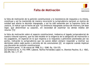 Falta de Motivación
la falta de motivación de la petición constitucional y la inexistencia de respuesta a la misma,
constituye y así ha mantenido de manera recurrente la jurisprudencia nacional un motivo de
nulidad que afecta la decisión impugnada, y así ha sido sostenido por la Suprema Corte de
Justicia, al indicar que el hecho de que “La sentencia impugnada carezca de motivos y de base
legal, que determinan su casación, sin necesidad de examinar los demás medios del
recurso.”[1]
la falta de motivación sobre el aspecto constitucional, inobserva el legado jurisprudencial de
nuestro tribunal supremo, que ha sido estable en la exigencia de la obligación de motivación a
los juzgadores, en especial en lo que respecta a la respuesta a peticiones planteadas por las
partes, indicando la jurisprudencia que los jueces deben siempre responder y motivar sus
decisiones sobre cada punto o extremo de las conclusiones [2] en especial cuando implican
una discusión de carácter constitucional.
[1] Cámara penal, 11 de marzo de 1998. B.J. 1048. Pp. 124-125.
[2] Sentencia no. 4, 9-6-1999. Laboral. Rufino Fernández López vs. Dionisio Paulino. B.J. 1063,
Año 89, Vol. I, P. 67.

 