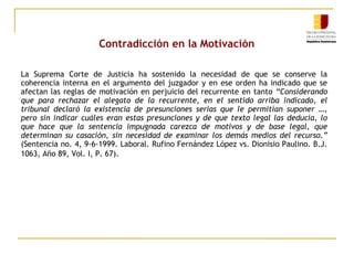 Contradicción en la Motivación
La Suprema Corte de Justicia ha sostenido la necesidad de que se conserve la
coherencia interna en el argumento del juzgador y en ese orden ha indicado que se
afectan las reglas de motivación en perjuicio del recurrente en tanto “Considerando
que para rechazar el alegato de la recurrente, en el sentido arriba indicado, el
tribunal declaró la existencia de presunciones serias que le permitían suponer …,
pero sin indicar cuáles eran estas presunciones y de que texto legal las deducía, lo
que hace que la sentencia impugnada carezca de motivos y de base legal, que
determinan su casación, sin necesidad de examinar los demás medios del recurso.”
(Sentencia no. 4, 9-6-1999. Laboral. Rufino Fernández López vs. Dionisio Paulino. B.J.
1063, Año 89, Vol. I, P. 67).

 