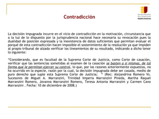 Contradicción

La decisión impugnada incurre en el vicio de contradicción en la motivación, circunstancia que
a la luz de lo dispuesto por la jurisprudencia nacional hace necesaria su revocación pues la
dualidad de posición expresada y la inexistencia de datos suficientes que permitan evaluar el
porqué de esta contradicción hacen imposible el sostenimiento de la resolución ya que impiden
al propio tribunal de alzada verificar los lineamientos de su resultado, indicando a dicho tenor
lo siguiente:
“Considerando, que es facultad de la Suprema Corte de Justicia, como Corte de casación,
verificar que las sentencias sometidas al examen de la casación se basten a sí mismas, de tal
forma que le permitan ejercer su control, lo que, por las razones anteriormente expuestas, no
ha ocurrido en la especie, razón por la cual, la decisión impugnada debe ser casada, medio de
puro derecho que suple esta Suprema Corte de Justicia; “ (Rec: Alejandrina Romero Vs.
Sucesores de Miguel A. Marranzini, Trinidad Imperia Marranzini Pineda, Martha Raquel
Marranzini Romero, Jovanna Marranzini Romero, Teresa Antonia Marranzini y Carmen Cano
Marranzini . Fecha: 10 de diciembre de 2008.)

 
