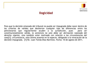 Ilogicidad

Para que la decisión emanada del tribunal no pueda ser impugnada debe nacer dentro de
los criterios de validez que destierran cualquier tipo de diferencias entre los
peticionarios que regularmente acuden a la jurisdicción, pues
para ser
constitucionalmente válida, la sentencia no solo debe ser derivación razonada del
derecho vigente, sino también estar motivada con relación a las circunstancias del
caso[1], circunstancia, esta última ausente en la especie, obligando a la revocación de la
decisión impugnada. [1] Rc: Juan Tomás Díaz Martínez. Fecha: 10 de agosto de 2011.

 