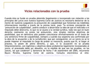 Vicios relacionados con la prueba
Cuando ésta se funde en prueba obtenida ilegalmente o incorporada con violación a los
principios del juicio oral nuestra Suprema Corte de Justicia es necesario desterrar de la
mente de nuestros juzgadores la presunción de culpabilidad que fomentan las indebidas
informaciones movidas a través de la prensa local, pues “la errónea concepción de
"presunción de culpabilidad", podría conducir a desarrollar la idea de que el indiciado o el
imputado debe destruirla, lo que no se ajusta a la verdad jurídica, toda vez que en buen
derecho realmente no existe tal presunción, sino simples méritos objetivos de
posibilidad, que en definitiva sólo pueden concretarse afirmativamente en el texto de
una sentencia firme de culpabilidad, siempre y cuando esa sospecha sea confirmada por
la obra de la acusación y de la jurisdicción; que por consiguiente, en un juicio no se le
puede imponer al imputado la carga de probar su inocencia, puesto que él, al llegar al
proceso, la posee de pleno derecho, y que, si la acusación no se prueba
fehacientemente, con legítimos y objetivos datos probatorios legalmente incorporados al
juicio, el procesado debe ser absuelto, en la medida de que son las pruebas, no los
jueces, las que condenan”.[ Sentencia de fecha 7 de septiembre del 2005, recurrente
Mauro Peralta, Suprema Corte de Justicia. Consulta electrónica al sitio
http://www.suprema.gov.do/novedades/sentencias/Mauro_Peralta.htm

 