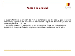 Apego a la legalidad

El quebrantamiento u omisión de formas sustanciales de los actos, que ocasionen
indefensión; supuestos de variación de calificación supuestos de nuevas pruebas de
acusación por el art. 330 CPP.
La violación de la ley por inobservancia o errónea aplicación de una norma jurídica
Supuestos en de aplicación del principio de extensión en razón de un nuevo juicio.

 