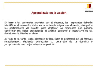 Aprendizaje en la Acción
En base a las sentencias provistas por el docente, los aspirantes deberán
identificar al menos dos vicios en la sentencia asignada,el docente, otorgará a
los participantes 20 minutos para destacar los elementos que podrían
conformar sus vicios procediendo al análisis conjunto e interactivo de las
decisiones facilitadas en clase.
Al final de la tarde, cada aspirante deberá subir el desarrollo de los motivos
seleccionados, debiendo acompañar su desarrollo de la doctrina y
jurisprudencia que mejor refuerce su posición.

 
