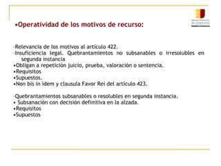•Operatividad de los motivos de recurso:
–Relevancia de los motivos al artículo 422.
–Insuficiencia legal. Quebrantamientos no subsanables o irresolubles en
segunda instancia
•Obligan a repetición juicio, prueba, valoración o sentencia.
•Requisitos
•Supuestos.
•Non bis in idem y clausula Favor Rei del artículo 423.
–Quebrantamientos subsanables o resolubles en segunda instancia.
• Subsanación con decisión definitiva en la alzada.
•Requisitos
•Supuestos

 