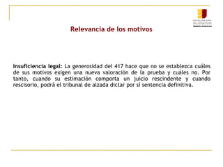 Relevancia de los motivos

Insuficiencia legal: La generosidad del 417 hace que no se establezca cuáles
de sus motivos exigen una nueva valoración de la prueba y cuáles no. Por
tanto, cuando su estimación comporta un juicio rescindente y cuando
rescisorio, podrá el tribunal de alzada dictar por sí sentencia definitiva.

 