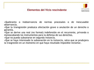 Elementos del Vicio rescindente

•Quebranto o inobservancia de normas procesales o de inexcusable
observancia.
•Que la transgresión produzca afectación grave o anulación de un derecho o
garantía.
•Que se derive una real (no formal) indefensión en el recurrente, privando o
menoscabando los instrumentos para la defensa de sus derechos.
•Que no pueda subsanarse en segunda instancia.
•Que se haya interesado la subsanación en la instancia, salvo que se produjera
la trasgresión en un momento en que haya resultado imposible reclamar.

 