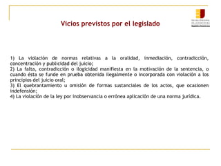 Vicios previstos por el legislado

1) La violación de normas relativas a la oralidad, inmediación, contradicción,
concentración y publicidad del juicio;
2) La falta, contradicción o ilogicidad manifiesta en la motivación de la sentencia, o
cuando ésta se funde en prueba obtenida ilegalmente o incorporada con violación a los
principios del juicio oral;
3) El quebrantamiento u omisión de formas sustanciales de los actos, que ocasionen
indefensión;
4) La violación de la ley por inobservancia o errónea aplicación de una norma jurídica.

 