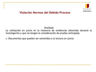 Violación Normas del Debido Proceso

Oralidad
La utilización en juicio en la instancia de evidencias obtenidas durante la
investigación y que no tengan la consideración de prueba anticipada.
v. Documentos que pueden ser sometidos a la lectura en juicio.

 