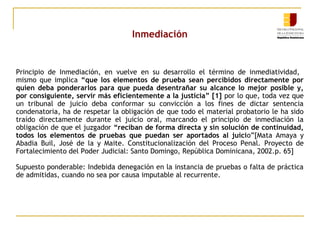 Inmediación

Principio de Inmediación, en vuelve en su desarrollo el término de inmediatividad,
mismo que implica “que los elementos de prueba sean percibidos directamente por
quien deba ponderarlos para que pueda desentrañar su alcance lo mejor posible y,
por consiguiente, servir más eficientemente a la justicia” [1] por lo que, toda vez que
un tribunal de juicio deba conformar su convicción a los fines de dictar sentencia
condenatoria, ha de respetar la obligación de que todo el material probatorio le ha sido
traído directamente durante el juicio oral, marcando el principio de inmediación la
obligación de que el juzgador “reciban de forma directa y sin solución de continuidad,
todos los elementos de pruebas que puedan ser aportados al juicio”[Mata Amaya y
Abadia Buil, José de la y Maite. Constitucionalización del Proceso Penal. Proyecto de
Fortalecimiento del Poder Judicial: Santo Domingo, República Dominicana, 2002.p. 65]
Supuesto ponderable: Indebida denegación en la instancia de pruebas o falta de práctica
de admitidas, cuando no sea por causa imputable al recurrente.

 