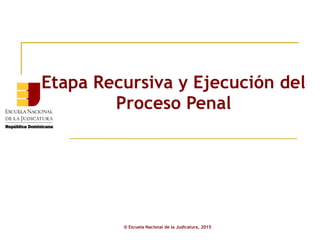 Etapa Recursiva y Ejecución del
Proceso Penal
© Escuela Nacional de la Judicatura, 2015
 