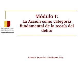 Módulo I: 
La Acción como categoría 
fundamental de la teoría del 
delito 
©Escuela Nacional de la Judicatura, 2014 
 