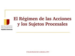 El Régimen de las Acciones 
y los Sujetos Procesales 
© Escuela Nacional de la Judicatura, 2014 
 