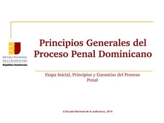 Principios Generales del 
Proceso Penal Dominicano 
Etapa Inicial, Principios y Garantías del Proceso 
Penal 
© Escuela Nacional de la Judicatura, 2014 
 