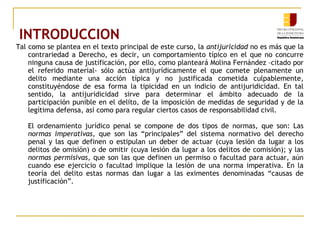 INTRODUCCION
Tal como se plantea en el texto principal de este curso, la antijuricidad no es más que la
contrariedad a Derecho, es decir, un comportamiento típico en el que no concurre
ninguna causa de justificación, por ello, como planteará Molina Fernández –citado por
el referido material- sólo actúa antijurídicamente el que comete plenamente un
delito mediante una acción típica y no justificada cometida culpablemente,
constituyéndose de esa forma la tipicidad en un indicio de antijuridicidad. En tal
sentido, la antijuridicidad sirve para determinar el ámbito adecuado de la
participación punible en el delito, de la imposición de medidas de seguridad y de la
legítima defensa, así como para regular ciertos casos de responsabilidad civil.
El ordenamiento jurídico penal se compone de dos tipos de normas, que son: Las
normas imperativas, que son las “principales” del sistema normativo del derecho
penal y las que definen o estipulan un deber de actuar (cuya lesión da lugar a los
delitos de omisión) o de omitir (cuya lesión da lugar a los delitos de comisión); y las
normas permisivas, que son las que definen un permiso o facultad para actuar, aún
cuando ese ejercicio o facultad implique la lesión de una norma imperativa. En la
teoría del delito estas normas dan lugar a las eximentes denominadas “causas de
justificación”.
 