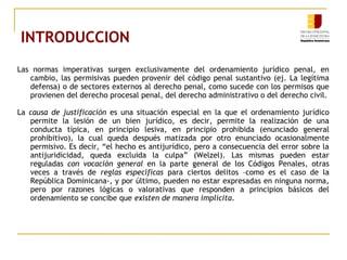INTRODUCCION
Las normas imperativas surgen exclusivamente del ordenamiento jurídico penal, en
cambio, las permisivas pueden provenir del código penal sustantivo (ej. La legítima
defensa) o de sectores externos al derecho penal, como sucede con los permisos que
provienen del derecho procesal penal, del derecho administrativo o del derecho civil.
La causa de justificación es una situación especial en la que el ordenamiento jurídico
permite la lesión de un bien jurídico, es decir, permite la realización de una
conducta típica, en principio lesiva, en principio prohibida (enunciado general
prohibitivo), la cual queda después matizada por otro enunciado ocasionalmente
permisivo. Es decir, “el hecho es antijurídico, pero a consecuencia del error sobre la
antijuridicidad, queda excluida la culpa” (Welzel). Las mismas pueden estar
reguladas con vocación general en la parte general de los Códigos Penales, otras
veces a través de reglas específicas para ciertos delitos –como es el caso de la
República Dominicana-, y por último, pueden no estar expresadas en ninguna norma,
pero por razones lógicas o valorativas que responden a principios básicos del
ordenamiento se concibe que existen de manera implícita.
 