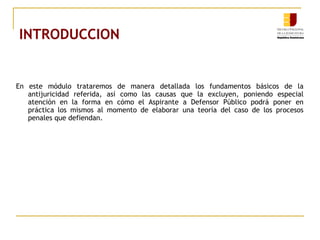 INTRODUCCION
En este módulo trataremos de manera detallada los fundamentos básicos de la
antijuricidad referida, así como las causas que la excluyen, poniendo especial
atención en la forma en cómo el Aspirante a Defensor Público podrá poner en
práctica los mismos al momento de elaborar una teoría del caso de los procesos
penales que defiendan.
 