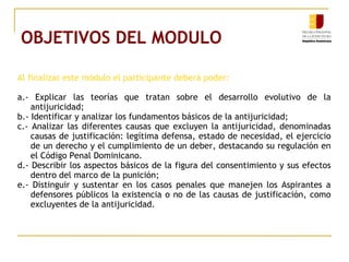 OBJETIVOS DEL MODULO
Al finalizar este módulo el participante deberá poder:
a.- Explicar las teorías que tratan sobre el desarrollo evolutivo de la
antijuricidad;
b.- Identificar y analizar los fundamentos básicos de la antijuricidad;
c.- Analizar las diferentes causas que excluyen la antijuricidad, denominadas
causas de justificación: legítima defensa, estado de necesidad, el ejercicio
de un derecho y el cumplimiento de un deber, destacando su regulación en
el Código Penal Dominicano.
d.- Describir los aspectos básicos de la figura del consentimiento y sus efectos
dentro del marco de la punición;
e.- Distinguir y sustentar en los casos penales que manejen los Aspirantes a
defensores públicos la existencia o no de las causas de justificación, como
excluyentes de la antijuricidad.
 