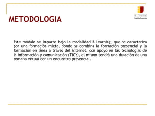 METODOLOGIA
Este módulo se imparte bajo la modalidad B-Learning, que se caracteriza
por una formación mixta, donde se combina la formación presencial y la
formación en línea a través del internet, con apoyo en las tecnologías de
la información y comunicación (TIC's), el mismo tendrá una duración de una
semana virtual con un encuentro presencial.
 