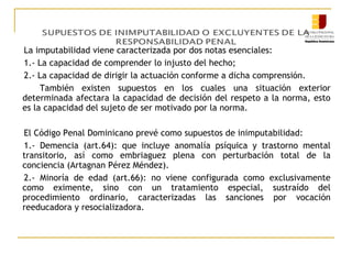La imputabilidad viene caracterizada por dos notas esenciales:
1.- La capacidad de comprender lo injusto del hecho;
2.- La capacidad de dirigir la actuación conforme a dicha comprensión.
También existen supuestos en los cuales una situación exterior
determinada afectara la capacidad de decisión del respeto a la norma, esto
es la capacidad del sujeto de ser motivado por la norma.
El Código Penal Dominicano prevé como supuestos de inimputabilidad:
1.- Demencia (art.64): que incluye anomalía psíquica y trastorno mental
transitorio, así como embriaguez plena con perturbación total de la
conciencia (Artagnan Pérez Méndez).
2.- Minoría de edad (art.66): no viene configurada como exclusivamente
como eximente, sino con un tratamiento especial, sustraído del
procedimiento ordinario, caracterizadas las sanciones por vocación
reeducadora y resocializadora.

 