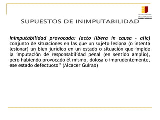 Inimputabilidad provocada: (acto libera in causa – alic)
conjunto de situaciones en las que un sujeto lesiona (o intenta
lesionar) un bien jurídico en un estado o situación que impide
la imputación de responsabilidad penal (en sentido amplio),
pero habiendo provocado él mismo, dolosa o imprudentemente,
ese estado defectuoso” (Alcacer Guirao)

 