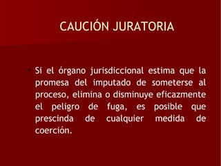 CAUCIÓN JURATORIA


• Si el órgano jurisdiccional estima que la
  promesa del imputado de someterse al
  proceso, elimina o disminuye eficazmente
  el peligro de fuga, es posible que
  prescinda de cualquier medida de
  coerción.
 