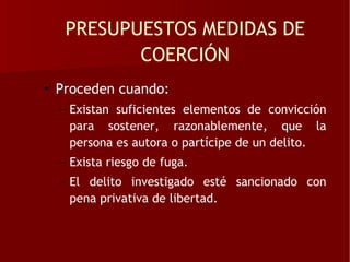 PRESUPUESTOS MEDIDAS DE
          COERCIÓN
• Proceden cuando:
  – Existan suficientes elementos de convicción
    para sostener, razonablemente, que la
    persona es autora o partícipe de un delito.
  – Exista riesgo de fuga.
  – El delito investigado esté sancionado con
    pena privativa de libertad.
 