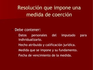 Resolución que impone una
      medida de coerción

• Debe contener:
  – Datos personales       del   imputado      para
    individualizarlo.
  – Hecho atribuido y calificación jurídica.
  – Medida que se impone y su fundamento.
  – Fecha de vencimiento de la medida.
 