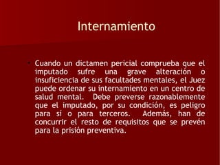 Internamiento

• Cuando un dictamen pericial comprueba que el
  imputado sufre una grave alteración o
  insuficiencia de sus facultades mentales, el Juez
  puede ordenar su internamiento en un centro de
  salud mental. Debe preverse razonablemente
  que el imputado, por su condición, es peligro
  para sí o para terceros.        Además, han de
  concurrir el resto de requisitos que se prevén
  para la prisión preventiva.
 