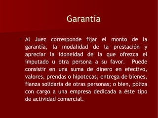 Garantía

• Al Juez corresponde fijar el monto de la
  garantía, la modalidad de la prestación y
  apreciar la idoneidad de la que ofrezca el
  imputado u otra persona a su favor. Puede
  consistir en una suma de dinero en efectivo,
  valores, prendas o hipotecas, entrega de bienes,
  fianza solidaria de otras personas; o bien, póliza
  con cargo a una empresa dedicada a éste tipo
  de actividad comercial.
 