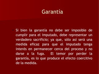 Garantía


• Si bien la garantía no debe ser imposible de
  cumplir para el imputado, debe representar un
  verdadero sacrificio; ya que, sólo así será una
  medida eficaz para que el imputado tenga
  interés en permanecer cerca del proceso y no
  darse a la fuga.      El temor por perder la
  garantía, es lo que produce el efecto coercitivo
  de la medida.
 