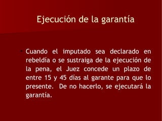 Ejecución de la garantía


• Cuando el imputado sea declarado en
  rebeldía o se sustraiga de la ejecución de
  la pena, el Juez concede un plazo de
  entre 15 y 45 días al garante para que lo
  presente. De no hacerlo, se ejecutará la
  garantía.
 
