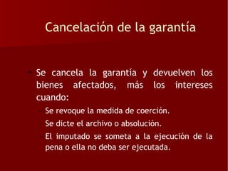 Cancelación de la garantía


• Se cancela la garantía y devuelven los
  bienes afectados, más los intereses
  cuando:
  – Se revoque la medida de coerción.
  – Se dicte el archivo o absolución.
  – El imputado se someta a la ejecución de la
    pena o ella no deba ser ejecutada.
 