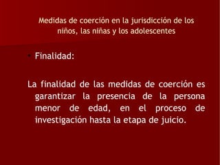 Medidas de coerción en la jurisdicción de los
       niños, las niñas y los adolescentes


• Finalidad:


La finalidad de las medidas de coerción es
  garantizar la presencia de la persona
  menor de edad, en el proceso de
  investigación hasta la etapa de juicio.
 