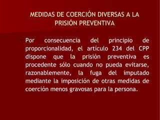 MEDIDAS DE COERCIÓN DIVERSAS A LA
          PRISIÓN PREVENTIVA

• Por    consecuencia   del    principio   de
  proporcionalidad, el artículo 234 del CPP
  dispone que la prisión preventiva es
  procedente sólo cuando no pueda evitarse,
  razonablemente, la fuga del imputado
  mediante la imposición de otras medidas de
  coerción menos gravosas para la persona.
 